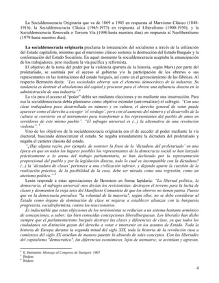 La Socialdemocracia Originaria que va de 1869 a 1945 en respuesta al Marxismo Clásico (1848-
1916); la Socialdemocracia Clásica (1945-1973) en respuesta al Liberalismo (1900-1930); y la
Socialdemocracia Renovada o Tercera Vía (1998-hasta nuestros días) en respuesta al Neoliberalismo
(1979-hasta nuestros días).

    La socialdemocracia originaria proclama la instauración del socialismo a través de la utilización
del Estado capitalista, mientras que el marxismo clásico sostenía la destrucción del Estado Burgués y la
conformación del Estado Socialista. En aquel momento la socialdemocracia aceptaba la emancipación
de los trabajadores, pero mediante la vía pacífica y reformista.
    El objetivo de la toma del poder por la violencia (partera de la historia, según Marx) por parte del
proletariado, se sustituía por el acceso al gobierno y/o la participación de los obreros o sus
representantes en las instituciones del estado burgués, así como en el gerenciamiento de las fábricas. Al
respecto Bernstein decía: “Las sociedades obreras son el elemento democrático de la industria. Su
tendencia es destruir el absolutismo del capital y procurar para el obrero una influencia directa en la
administración de una industria”.4
    La vía para el acceso al “poder” debía ser mediante elecciones y no mediante una insurrección. Para
eso la socialdemocracia debía plantearse como objetivo extender (universalizar) el sufragio. “Con una
clase trabajadora poco desarrollada en número y en cultura, el derecho general de votar puede
aparecer como el derecho a escoger ‘el verdugo’, pero con el aumento del número y el desarrollo de la
cultura se convierte en el instrumento para transformar a los representantes del pueblo de amos en
servidores de este mismo pueblo”. “El sufragio universal es (...) la alternativa de una revolución
violenta”. 5
    Uno de los objetivos de la socialdemocracia originaria era el de acceder al poder mediante la vía
electoral, buscando democratizar el estado. Se negaba rotundamente la dictadura del proletariado y
negaba el carácter clasista del estado.
    “¿Hay alguna razón, por ejemplo, de sostener la frase de la ‘dictadura del proletariado’ en una
época en que en todos los lugares posibles los representantes de la democracia social se han lanzado
prácticamente a la arena del trabajo parlamentario, se han declarado por la representación
proporcional del pueblo y por la legislación directa, todo lo cual es incompatible con la dictadura?
(...) la ‘dictadura de clases’ pertenece a una civilización inferior, y dejando aparte la cuestión de la
realización práctica, de la posibilidad de la cosa, debe ser mirada como una regresión, como un
atavismo político.” 6
    Lenin responde a estas apreciaciones de Bernstein en forma lapidaria: “La libertad política, la
democracia, el sufragio universal -nos decían los revisionistas- destruyen el terreno para la lucha de
clases y desmienten la vieja tesis del Manifiesto Comunista de que los obreros no tienen patria. Puesto
que en la democracia prevalece "la voluntad de la mayoría", según ellos, no se debe considerar al
Estado como órgano de dominación de clase ni negarse a establecer alianzas con la burguesía
progresista, socialreformista, contra los reaccionarios.
    Es indiscutible que estas objeciones de los revisionistas se reducían a un sistema bastante armónico
de concepciones, a saber: las bien conocidas concepciones liberalburguesas. Los liberales han dicho
siempre que el parlamentarismo burgués destruye las clases y diferencias de clase, ya que todos los
ciudadanos sin distinción gozan del derecho a votar e intervenir en los asuntos de Estado. Toda la
historia de Europa durante la segunda mitad del siglo XIX, toda la historia de la revolución rusa a
comienzos del siglo XX enseñan de manera patente lo absurdo de tales conceptos. Con las libertades
del capitalismo "democrático", las diferencias económicas, lejos de atenuarse, se acentúan y agravan.

4
    E. Bernstein: Mensaje al Congreso de Stuttgart. 1907
5
    Íbidem
6
    Íbidem

                                                                                                       4
 