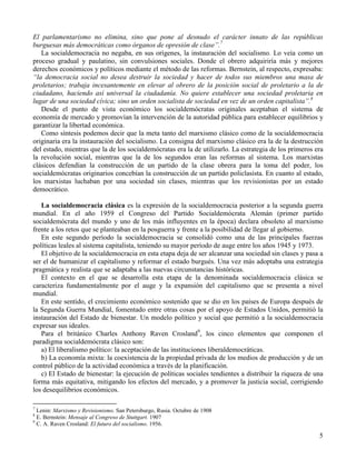 El parlamentarismo no elimina, sino que pone al desnudo el carácter innato de las repúblicas
burguesas más democráticas como órganos de opresión de clase”.7
   La socialdemocracia no negaba, en sus orígenes, la instauración del socialismo. Lo veía como un
proceso gradual y paulatino, sin convulsiones sociales. Donde el obrero adquiriría más y mejores
derechos económicos y políticos mediante el método de las reformas. Bernstein, al respecto, expresaba:
“la democracia social no desea destruir la sociedad y hacer de todos sus miembros una masa de
proletarios; trabaja incesantemente en elevar al obrero de la posición social de proletario a la de
ciudadano, haciendo así universal la ciudadanía. No quiere establecer una sociedad proletaria en
lugar de una sociedad cívica; sino un orden socialista de sociedad en vez de un orden capitalista”.8
   Desde el punto de vista económico los socialdemócratas originales aceptaban el sistema de
economía de mercado y promovían la intervención de la autoridad pública para establecer equilibrios y
garantizar la libertad económica.
   Como síntesis podemos decir que la meta tanto del marxismo clásico como de la socialdemocracia
originaria era la instauración del socialismo. La consigna del marxismo clásico era la de la destrucción
del estado, mientras que la de los socialdemócratas era la de utilizarlo. La estrategia de los primeros era
la revolución social, mientras que la de los segundos eran las reformas al sistema. Los marxistas
clásicos defendían la construcción de un partido de la clase obrera para la toma del poder, los
socialdemócratas originarios concebían la construcción de un partido policlasista. En cuanto al estado,
los marxistas luchaban por una sociedad sin clases, mientras que los revisionistas por un estado
democrático.

   La socialdemocracia clásica es la expresión de la socialdemocracia posterior a la segunda guerra
mundial. En el año 1959 el Congreso del Partido Socialdemócrata Alemán (primer partido
socialdemócrata del mundo y uno de los más influyentes en la época) declara obsoleto al marxismo
frente a los retos que se planteaban en la posguerra y frente a la posibilidad de llegar al gobierno.
   En este segundo período la socialdemocracia se consolidó como una de las principales fuerzas
políticas leales al sistema capitalista, teniendo su mayor período de auge entre los años 1945 y 1973.
   El objetivo de la socialdemocracia en esta etapa deja de ser alcanzar una sociedad sin clases y pasa a
ser el de humanizar el capitalismo y reformar el estado burgués. Una vez más adoptaba una estrategia
pragmática y realista que se adaptaba a las nuevas circunstancias históricas.
   El contexto en el que se desarrolla esta etapa de la denominada socialdemocracia clásica se
caracteriza fundamentalmente por el auge y la expansión del capitalismo que se presenta a nivel
mundial.
   En este sentido, el crecimiento económico sostenido que se dio en los países de Europa después de
la Segunda Guerra Mundial, fomentado entre otras cosas por el apoyo de Estados Unidos, permitió la
instauración del Estado de bienestar. Un modelo político y social que permitió a la socialdemocracia
expresar sus ideales.
   Para el británico Charles Anthony Raven Crosland9, los cinco elementos que componen el
paradigma socialdemócrata clásico son:
   a) El liberalismo político: la aceptación de las instituciones liberaldemocráticas.
   b) La economía mixta: la coexistencia de la propiedad privada de los medios de producción y de un
control público de la actividad económica a través de la planificación.
   c) El Estado de bienestar: la ejecución de políticas sociales tendientes a distribuir la riqueza de una
forma más equitativa, mitigando los efectos del mercado, y a promover la justicia social, corrigiendo
los desequilibrios económicos.

7
  Lenin: Marxismo y Revisionismo. San Petersburgo, Rusia. Octubre de 1908
8
  E. Bernstein: Mensaje al Congreso de Stuttgart. 1907
9
  C. A. Raven Crosland: El futuro del socialismo. 1956.

                                                                                                         5
 