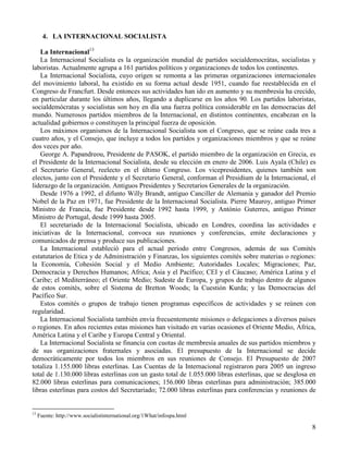 4. LA INTERNACIONAL SOCIALISTA

   La Internacional13
   La Internacional Socialista es la organización mundial de partidos socialdemocrátas, socialistas y
laboristas. Actualmente agrupa a 161 partidos políticos y organizaciones de todos los continentes.
   La Internacional Socialista, cuyo origen se remonta a las primeras organizaciones internacionales
del movimiento laboral, ha existido en su forma actual desde 1951, cuando fue reestablecida en el
Congreso de Francfurt. Desde entonces sus actividades han ido en aumento y su membresía ha crecido,
en particular durante los últimos años, llegando a duplicarse en los años 90. Los partidos laboristas,
socialdemócratas y socialistas son hoy en día una fuerza política considerable en las democracias del
mundo. Numerosos partidos miembros de la Internacional, en distintos continentes, encabezan en la
actualidad gobiernos o constituyen la principal fuerza de oposición.
   Los máximos organismos de la Internacional Socialista son el Congreso, que se reúne cada tres a
cuatro años, y el Consejo, que incluye a todos los partidos y organizaciones miembros y que se reúne
dos veces por año.
   George A. Papandreou, Presidente de PASOK, el partido miembro de la organización en Grecia, es
el Presidente de la Internacional Socialista, desde su elección en enero de 2006. Luis Ayala (Chile) es
el Secretario General, reelecto en el último Congreso. Los vicepresidentes, quienes también son
electos, junto con el Presidente y el Secretario General, conforman el Presidium de la Internacional, el
liderazgo de la organización. Antiguos Presidentes y Secretarios Generales de la organización.
   Desde 1976 a 1992, el difunto Willy Brandt, antiguo Canciller de Alemania y ganador del Premio
Nobel de la Paz en 1971, fue Presidente de la Internacional Socialista. Pierre Mauroy, antiguo Primer
Ministro de Francia, fue Presidente desde 1992 hasta 1999, y António Guterres, antiguo Primer
Ministro de Portugal, desde 1999 hasta 2005.
   El secretariado de la Internacional Socialista, ubicado en Londres, coordina las actividades e
iniciativas de la Internacional, convoca sus reuniones y conferencias, emite declaraciones y
comunicados de prensa y produce sus publicaciones.
   La Internacional estableció para el actual período entre Congresos, además de sus Comités
estatutarios de Etica y de Administración y Finanzas, los siguientes comités sobre materias o regiones:
la Economía, Cohesión Social y el Medio Ambiente; Autoridades Locales; Migraciones; Paz,
Democracia y Derechos Humanos; Africa; Asia y el Pacífico; CEI y el Cáucaso; América Latina y el
Caribe; el Mediterráneo; el Oriente Medio; Sudeste de Europa, y grupos de trabajo dentro de algunos
de estos comités, sobre el Sistema de Bretton Woods; la Cuestión Kurda; y las Democracias del
Pacífico Sur.
   Estos comités o grupos de trabajo tienen programas específicos de actividades y se reúnen con
regularidad.
   La Internacional Socialista también envía frecuentemente misiones o delegaciones a diversos países
o regiones. En años recientes estas misiones han visitado en varias ocasiones el Oriente Medio, Africa,
América Latina y el Caribe y Europa Central y Oriental.
   La Internacional Socialista se financia con cuotas de membresía anuales de sus partidos miembros y
de sus organizaciones fraternales y asociadas. El presupuesto de la Internacional se decide
democráticamente por todos los miembros en sus reuniones de Consejo. El Presupuesto de 2007
totaliza 1.155.000 libras esterlinas. Las Cuentas de la Internacional registraron para 2005 un ingreso
total de 1.130.000 libras esterlinas con un gasto total de 1.055.000 libras esterlinas, que se desglosa en
82.000 libras esterlinas para comunicaciones; 156.000 libras esterlinas para administración; 385.000
libras esterlinas para costos del Secretariado; 72.000 libras esterlinas para conferencias y reuniones de


13
     Fuente: http://www.socialistinternational.org/1What/infospa.html

                                                                                                        8
 