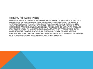 COMPARTIR ARCHIVOS:
LOS DISPOSITIVOS MÓVILES, SMARTPHONES Y TABLETS, ESTÁN CADA VEZ MÁS
PRESENTES EN NUESTRO DÍA A DÍA, PERSONAL Y PROFESIONAL. DE AHÍ QUE
TEAMVIEWER SUME NUEVAS FUNCIONES RELACIONADAS CON PLATAFORMAS
COMO IOS O ANDROID. UN EJEMPLO ES LA POSIBILIDAD DE VER LA PANTALLA DE
IOS (IPHONE, IPAD) EN NUESTRO PC O MAC A TRAVÉS DE TEAMVIEWER, IDEAL
PARA REALIZAR CONFIGURACIONES A DISTANCIA O PARA GRABAR VÍDEOS.
EN ESTE SENTIDO, LA CONEXIÓN ES COMPATIBLE CON ICLOUD DRIVE, DE MANERA
QUE PODEMOS ENVIAR Y RECIBIR ARCHIVOS FÁCILMENTE
 