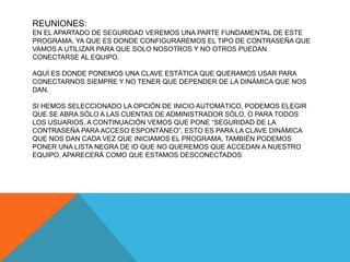 REUNIONES:
EN EL APARTADO DE SEGURIDAD VEREMOS UNA PARTE FUNDAMENTAL DE ESTE
PROGRAMA, YA QUE ES DONDE CONFIGURAREMOS EL TIPO DE CONTRASEÑA QUE
VAMOS A UTILIZAR PARA QUE SOLO NOSOTROS Y NO OTROS PUEDAN
CONECTARSE AL EQUIPO.
AQUÍ ES DONDE PONEMOS UNA CLAVE ESTÁTICA QUE QUERAMOS USAR PARA
CONECTARNOS SIEMPRE Y NO TENER QUE DEPENDER DE LA DINÁMICA QUE NOS
DAN.
SI HEMOS SELECCIONADO LA OPCIÓN DE INICIO AUTOMÁTICO, PODEMOS ELEGIR
QUE SE ABRA SÓLO A LAS CUENTAS DE ADMINISTRADOR SÓLO, O PARA TODOS
LOS USUARIOS. A CONTINUACIÓN VEMOS QUE PONE “SEGURIDAD DE LA
CONTRASEÑA PARA ACCESO ESPONTÁNEO”, ESTO ES PARA LA CLAVE DINÁMICA
QUE NOS DAN CADA VEZ QUE INICIAMOS EL PROGRAMA. TAMBIÉN PODEMOS
PONER UNA LISTA NEGRA DE ID QUE NO QUEREMOS QUE ACCEDAN A NUESTRO
EQUIPO, APARECERÁ COMO QUE ESTAMOS DESCONECTADOS
 
