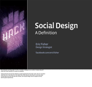 Social Design
                                                                       A Deﬁnition

                                                                        Eric Fisher
                                                                        Design Strategist

                                                                        facebook.com/ericfisher




Hey everyone, as Doug said, I’m Eric. I’ve been a designer at a number of places big and
small and most recently for a while at Facebook.

Great products and services depend on great experiences from their users. But it’s not about
what they do or how they do it, but rather why. Why they do what they do, why they keep
coming back and why they tell their friends. And Social Design aims to explain the why
behind great experiences.
 