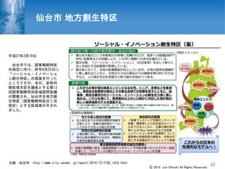 22
仙台市 地方創生特区
平成27年3月19日
仙台市では、国家戦略特区
の指定に向け、昨年8月25日に
「ソーシャル・イノベーショ
ン創生特区」の提案を行った
ところですが、本日、安倍内
閣総理大臣を議長とする第13
回国家戦略特別区域諮問会議
が開催され、仙台市を地方創
生特区（国家戦略特区の二次
指定）とする区域案が示され
ました。
出典：仙台市 http://www.city.sendai.jp/report/2014/1217185_1416.html
Ⓒ 2015 Jun Ohnishi All Rights Reserved.
 
