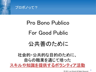 3
プロボノって？
Pro Bono Publico
For Good Public
公共善のために
社会的・公共的な目的のために、
自らの職業を通じて培った
スキルや知識を提供するボランティア活動
Ⓒ 2015 Jun Ohnishi All Rights Reserved.
 
