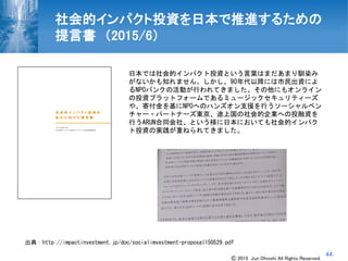44
日本では社会的インパクト投資という言葉はまだあまり馴染み
がないかも知れません。しかし、90年代以降には市民出資によ
るNPOバンクの活動が行われてきました。その他にもオンライン
の投資プラットフォームであるミュージックセキュリティーズ
や、寄付金を基にNPOへのハンズオン支援を行うソーシャルベン
チャー・パートナーズ東京、途上国の社会的企業への投融資を
行うARUN合同会社、という様に日本においても社会的インパク
ト投資の実践が重ねられてきました。
出典：http://impactinvestment.jp/doc/socialimvestment-proposal150529.pdf
社会的インパクト投資を日本で推進するための
提言書 （2015/6）
Ⓒ 2015 Jun Ohnishi All Rights Reserved.
 