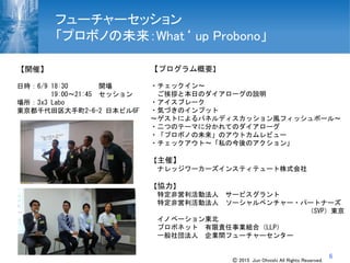 6
フューチャーセッション
「プロボノの未来：What‘ up Probono」
【プログラム概要】
・チェックイン～
ご挨拶と本日のダイアローグの説明
・アイスブレーク
・気づきのインプット
～ゲストによるパネルディスカッション風フィッシュボール～
・二つのテーマに分かれてのダイアローグ
・「プロボノの未来」のアウトカムレビュー
・チェックアウト～「私の今後のアクション」
【主催】
ナレッジワーカーズインスティテュート株式会社
【協力】
特定非営利活動法人 サービスグラント
特定非営利活動法人 ソーシャルベンチャー・パートナーズ
（SVP）東京
イノベーション東北
プロボネット 有限責任事業組合（LLP）
一般社団法人 企業間フューチャーセンター
【開催】
日時：6/9 18:30 開場
19:00～21:45 セッション
場所：3x3 Labo
東京都千代田区大手町2-6-2 日本ビル6F
Ⓒ 2015 Jun Ohnishi All Rights Reserved.
 
