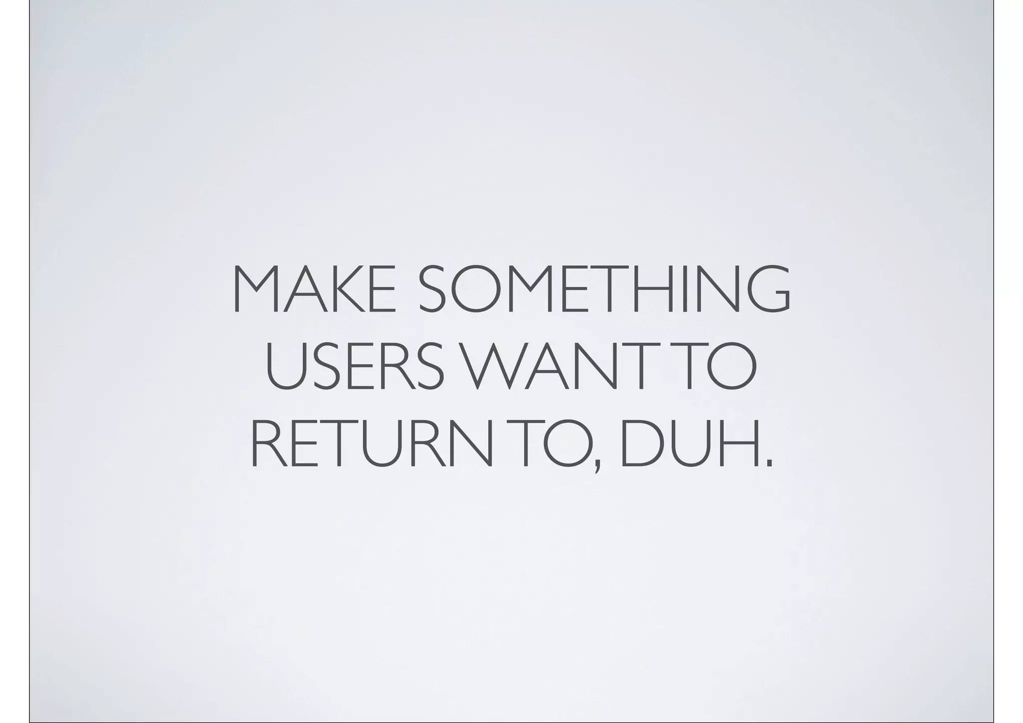 MAKE SOMETHING
 USERS WANT TO
RETURN TO, DUH.
 