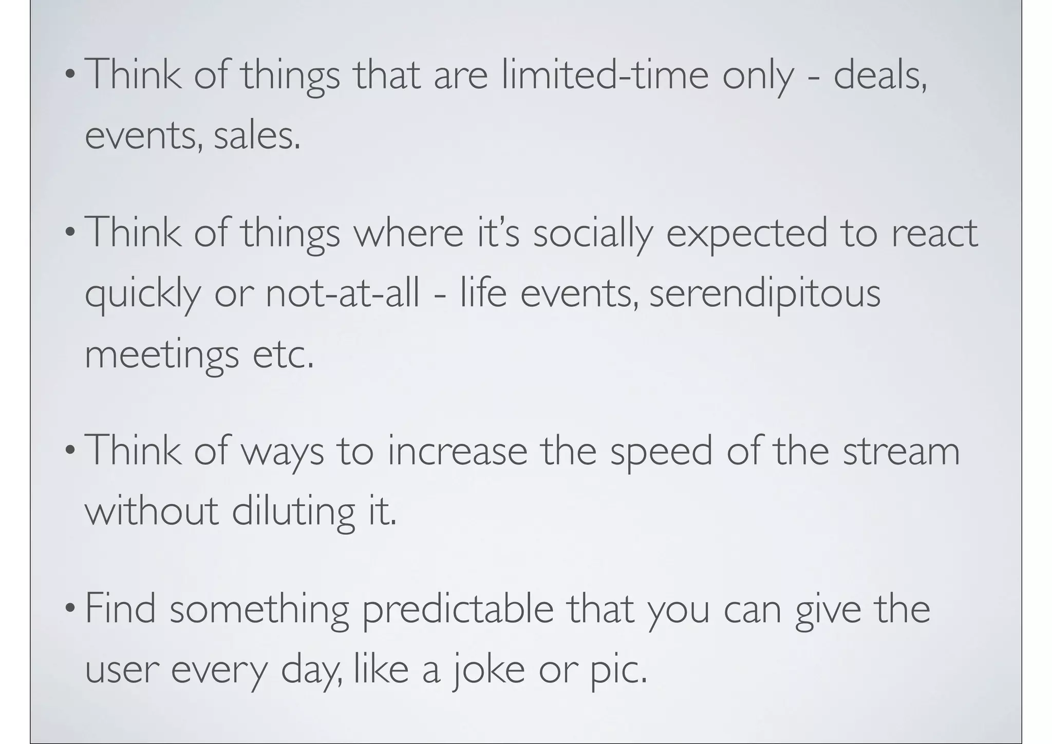 • Thinkof things that are limited-time only - deals,
 events, sales.

• Think of things where it’s socially expected to react
 quickly or not-at-all - life events, serendipitous
 meetings etc.

• Think
      of ways to increase the speed of the stream
 without diluting it.

• Findsomething predictable that you can give the
 user every day, like a joke or pic.
 