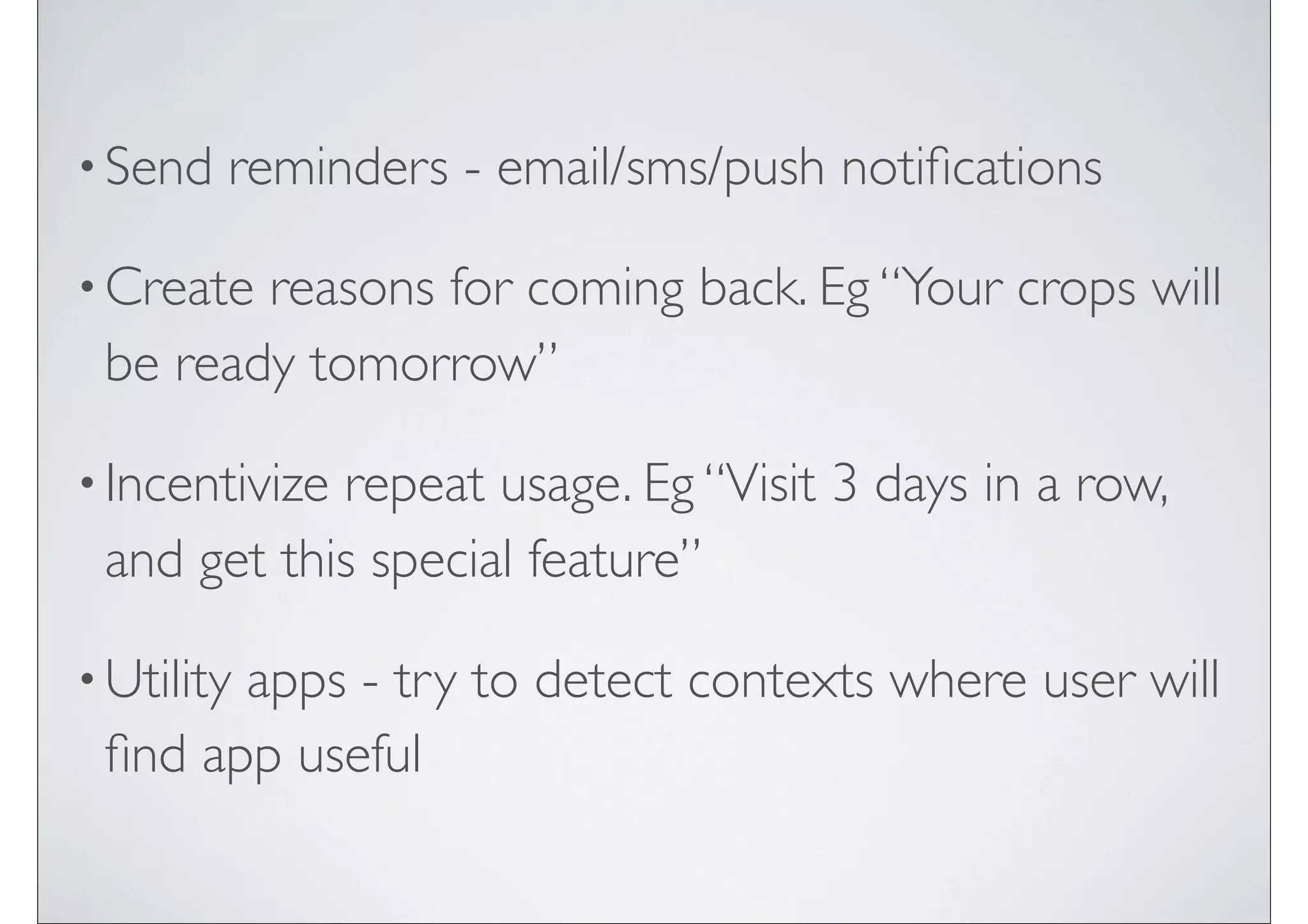• Send   reminders - email/sms/push notiﬁcations

• Createreasons for coming back. Eg “Your crops will
 be ready tomorrow”

• Incentivize
            repeat usage. Eg “Visit 3 days in a row,
 and get this special feature”

• Utility
       apps - try to detect contexts where user will
 ﬁnd app useful
 