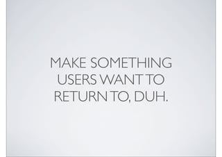 MAKE SOMETHING
 USERS WANT TO
RETURN TO, DUH.
 