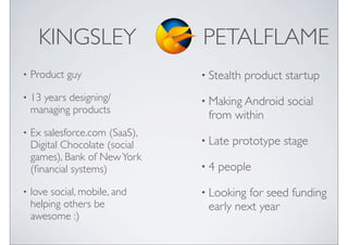 KINGSLEY                  PETALFLAME
?   Product guy                 ? Stealth   product startup
?   13 years designing/         ? Making Android    social
    managing products
                                 from within
?   Ex salesforce.com (SaaS),
    Digital Chocolate (social   ? Late   prototype stage
    games), Bank of New York
    (?nancial systems)          ?4   people
?   love social, mobile, and    ? Looking for seed funding
    helping others be            early next year
    awesome :)
 