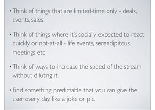 ? Thinkof things that are limited-time only - deals,
 events, sales.

? Think of things where its socially expected to react
 quickly or not-at-all - life events, serendipitous
 meetings etc.

? Think
      of ways to increase the speed of the stream
 without diluting it.

? Findsomething predictable that you can give the
 user every day, like a joke or pic.
 