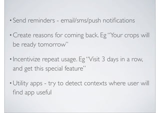 ? Send   reminders - email/sms/push noti?cations

? Createreasons for coming back. Eg Your crops will
 be ready tomorrow

? Incentivize
            repeat usage. Eg Visit 3 days in a row,
 and get this special feature

? Utility
       apps - try to detect contexts where user will
 ?nd app useful
 
