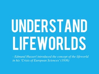 UNDERSTAND
LIFEWORLDS
- Edmund Husserl introduced the concept of the lifeworld 	

in his ’Crisis of European Sciences’(1936)	

 