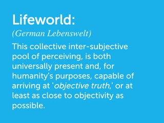 This collective inter-subjective
pool of perceiving, is both
universally present and, for
humanity's purposes, capable of
arriving at 'objective truth,' or at
least as close to objectivity as
possible.
Lifeworld:
(German Lebenswelt)	

 