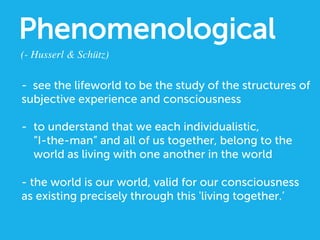 Phenomenological
(- Husserl  Schütz)	

- see the lifeworld to be the study of the structures of
subjective experience and consciousness
-  to understand that we each individualistic,
“I-the-man” and all of us together, belong to the
world as living with one another in the world
- the world is our world, valid for our consciousness
as existing precisely through this 'living together.’
 