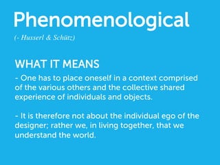 Phenomenological
(- Husserl  Schütz)	

- One has to place oneself in a context comprised
of the various others and the collective shared
experience of individuals and objects.
- It is therefore not about the individual ego of the
designer; rather we, in living together, that we
understand the world.
WHAT IT MEANS
 