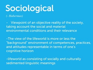 Sociological
(- Habermas)	

-  Viewpoint of an objective reality of the society,
taking account the social and material
environmental conditions and their relevance
-The view of the lifeworld is more or less the
background environment of competences, practices,
and attitudes representable in terms of one's
cognitive horizon
-lifeworld as consisting of socially and culturally
sedimented linguistic meanings
 