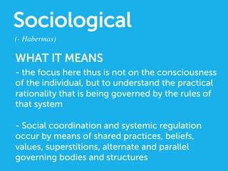 Sociological
(- Habermas)	

WHAT IT MEANS
- the focus here thus is not on the consciousness
of the individual, but to understand the practical
rationality that is being governed by the rules of
that system
- Social coordination and systemic regulation
occur by means of shared practices, beliefs,
values, superstitions, alternate and parallel
governing bodies and structures
 