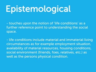 Epistemological
- touches upon the notion of ‘life conditions’ as a
further reference point to understanding the social
space.
- life conditions include material and immaterial living
circumstances as for example employment situation,
availability of material resources, housing conditions,
social environment (friends, foes, relatives, etc.) as
well as the persons physical condition.
 