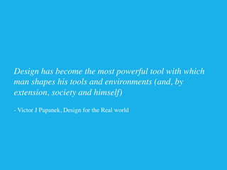 Design has become the most powerful tool with which
man shapes his tools and environments (and, by
extension, society and himself) 	

	

- Victor J Papanek, Design for the Real world	

 