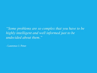 “Some problems are so complex that you have to be 	

highly intelligent and well informed just to be 	

undecided about them.”	

	

- Laurence J. Peter	

 