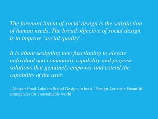 The foremost intent of social design is the satisfaction
of human needs. The broad objective of social design
is to improve ‘social quality’. 

It is about designing new functioning to elevate
individual and community capability and propose
solutions that genuinely empower and extend the
capability of the user.	

	

- Alastair Fuad-Luke on Social Design, in book ‘Design Activism: Beautiful
strangeness for a sustainable world’	

 