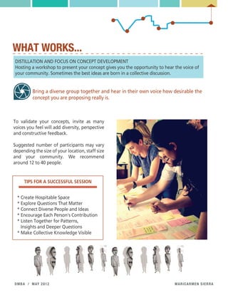 maricarmen sierradmba / may 2012
WHAT WORKS...
DISTILLATION AND FOCUS ON CONCEPT DEVELOPMENT
Hosting a workshop to present your concept gives you the opportunity to hear the voice of
your community. Sometimes the best ideas are born in a collective discussion.
Bring a diverse group together and hear in their own voice how desirable the
concept you are proposing really is.
To validate your concepts, invite as many
voices you feel will add diversity, perspective
and constructive feedback.
Suggested number of participants may vary
depending the size of your location, staff size
and your community. We recommend
around 12 to 40 people.
TIPS FOR A SUCCESSFUL SESSION
* Create Hospitable Space
* Explore Questions That Matter
* Connect Diverse People and Ideas
* Encourage Each Person's Contribution
* Listen Together for Patterns,
Insights and Deeper Questions
* Make Collective Knowledge Visible
 