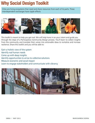 maricarmen sierradmba / may 2012
Why Social Design Toolkit
Cities are living ecosystems that need and share resources from each of its parts. These
interdependent exchanges have ripple effects.
This toolkit is meant to help you get real. We will help hone in on your intent and guide you
through the steps of a Participatory Community Design process. You'll learn to collect insights
from the community and translate their voices into actionable ideas to revitalize and increase
resilience. Share this toolkit and you will be able to:
Gain a holistic view of the system
Identify real human needs
Come up with deep insights
Identify opportunities to arrive to collective solutions
Measure economic and social impact
Learn to engage stakeholders and communicate with vibrancy
 