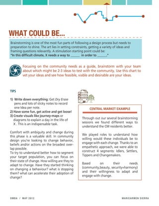 maricarmen sierradmba / may 2012
WHAT COULD BE...
Brainstorming is one of the most fun parts of following a design process but needs to
preparation to shine. The art lies in setting constraints, getting a variety of ideas and
framing questions relevantly. A stimulation starting point could be:
“In this difficult climate, X needs a way to ______ in order to ______.”
Focusing on the community needs as a guide, brainstorm with your team
about which might be 2-3 ideas to test with the community. Use this chart to
vet your ideas and see how feasible, viable and desirable are your ideas.
TIPS
1) Write down everything: Get Dry Erase
pens and lots of sticky notes to record
one Idea per note.
2) Have some fun, get active and get loose!
3) Create visuals like journey-maps or
diagrams to explain a day in the life of
X . This is an indispensable task.
Comfort with ambiguity and change during
this phase is a valuable skill. In community
design you’re looking to change behavior,
beliefs and/or actions on the broadest over-
lap possible.
To try to understand better how to segment
your target population, you can focus on
their state of change. How willing are they to
adapt to change. Have they started thinking
on changing a behaviour? what is stopping
them? what can accelerate their adoption of
change?
Through out our several brainstorming
sessions we found different ways to
understand the CM residents better.
We played roles to understand how
willing would these individuals be to
engage with each change. Thanks to an
empathetic approach, we were able to
construct 4 segments: Idlers, Settlers,
Tippers and Changemakers.
Based on their needs
(community,beauty, security=harmony)
and their willingness to adapt and
engage with change.
CENTRAL MARKET EXAMPLE
 