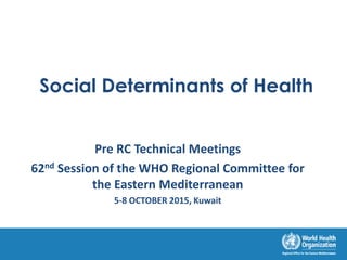 Social Determinants of Health
Pre RC Technical Meetings
62nd Session of the WHO Regional Committee for
the Eastern Mediterranean
5-8 OCTOBER 2015, Kuwait
 