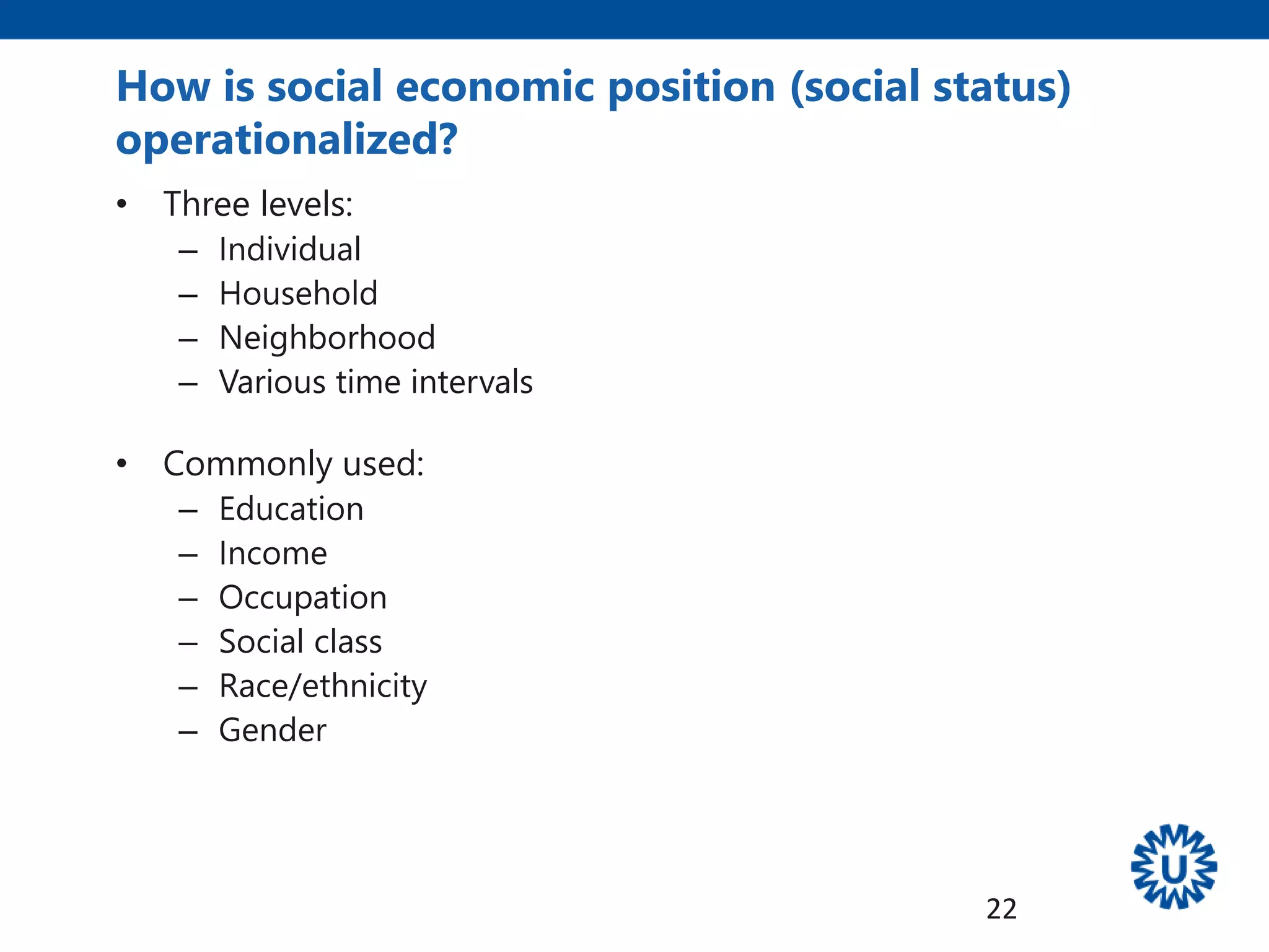 How is social economic position (social status)
operationalized?
• Three levels:
– Individual
– Household
– Neighborhood
– Various time intervals
• Commonly used:
– Education
– Income
– Occupation
– Social class
– Race/ethnicity
– Gender
22
 