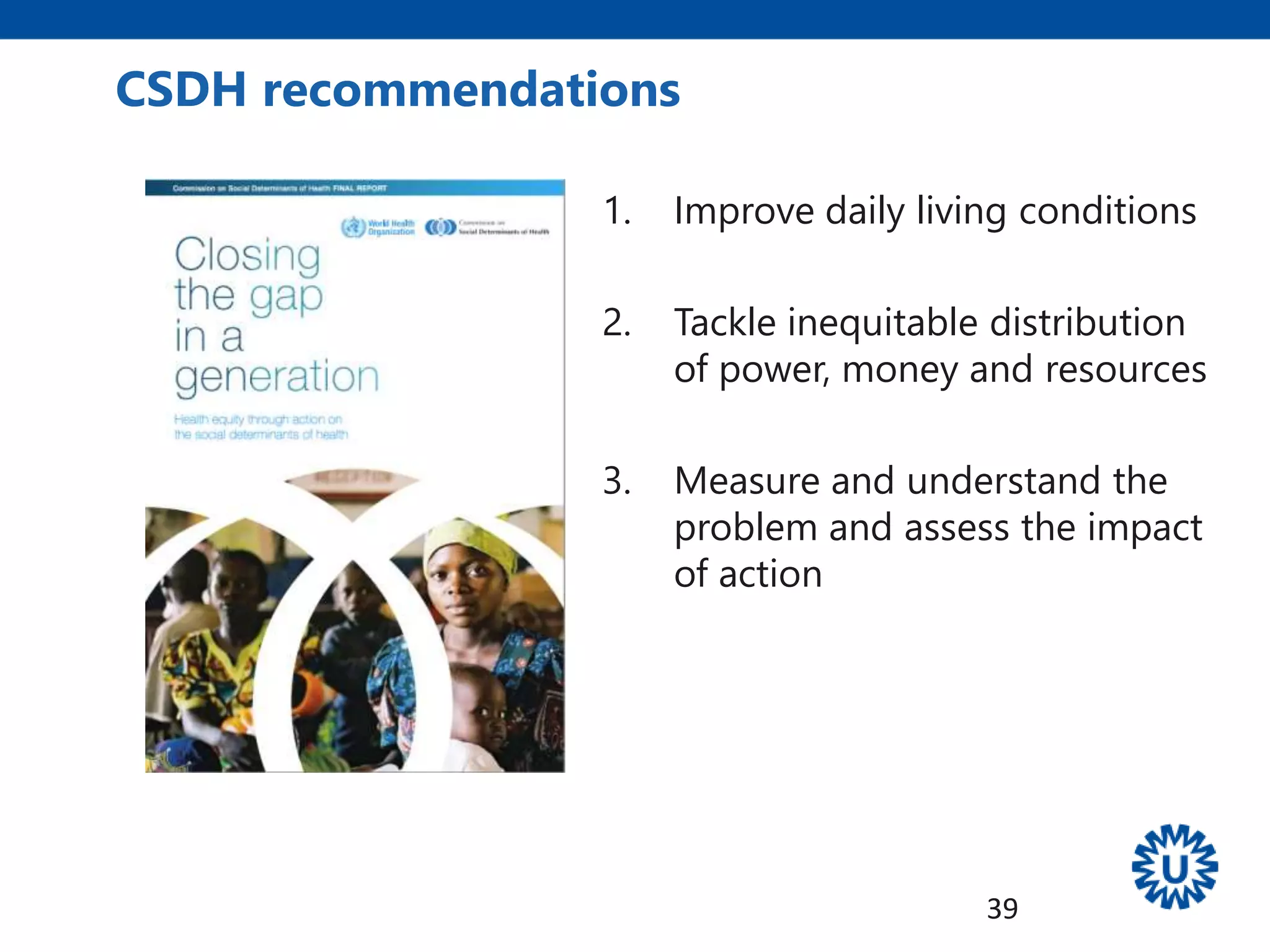 1. Improve daily living conditions
2. Tackle inequitable distribution
of power, money and resources
3. Measure and understand the
problem and assess the impact
of action
CSDH recommendations
39
 