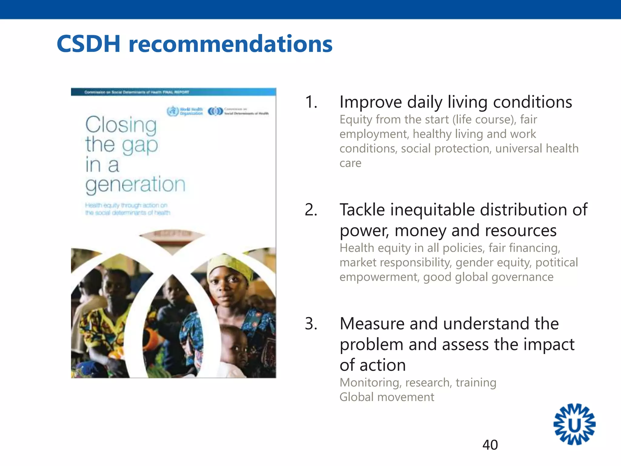 1. Improve daily living conditions
Equity from the start (life course), fair
employment, healthy living and work
conditions, social protection, universal health
care
2. Tackle inequitable distribution of
power, money and resources
Health equity in all policies, fair financing,
market responsibility, gender equity, potitical
empowerment, good global governance
3. Measure and understand the
problem and assess the impact
of action
Monitoring, research, training
Global movement
CSDH recommendations
40
 