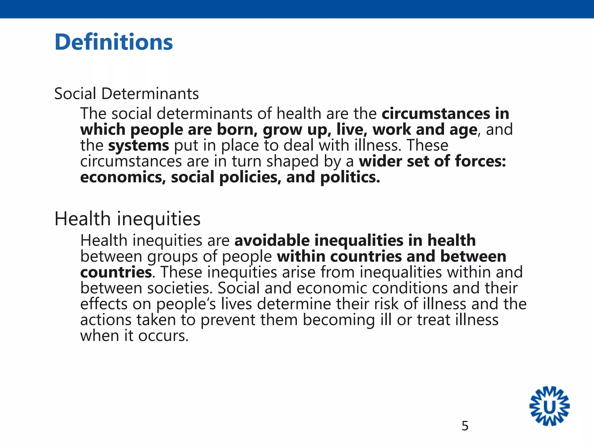 Definitions
Social Determinants
The social determinants of health are the circumstances in
which people are born, grow up, live, work and age, and
the systems put in place to deal with illness. These
circumstances are in turn shaped by a wider set of forces:
economics, social policies, and politics.
Health inequities
Health inequities are avoidable inequalities in health
between groups of people within countries and between
countries. These inequities arise from inequalities within and
between societies. Social and economic conditions and their
effects on people’s lives determine their risk of illness and the
actions taken to prevent them becoming ill or treat illness
when it occurs.
5
 
