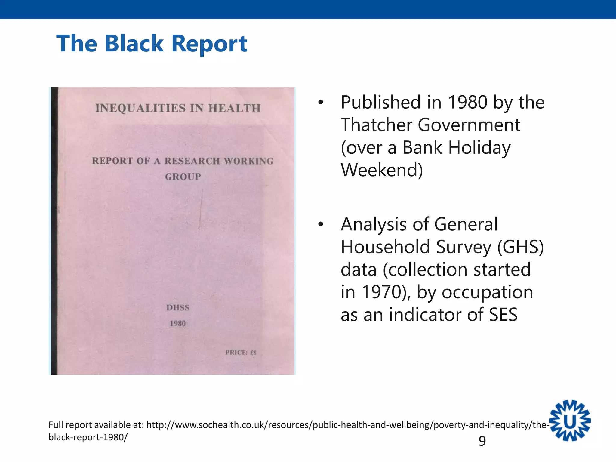 • Published in 1980 by the
Thatcher Government
(over a Bank Holiday
Weekend)
• Analysis of General
Household Survey (GHS)
data (collection started
in 1970), by occupation
as an indicator of SES
The Black Report
9
Full report available at: http://www.sochealth.co.uk/resources/public-health-and-wellbeing/poverty-and-inequality/the-
black-report-1980/
 