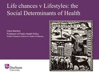 Life chances v Lifestyles: the
Social Determinants of Health

Clare Bambra
Professor of Public Health Policy
Wolfson Research Institute for Health & Wellbeing
 