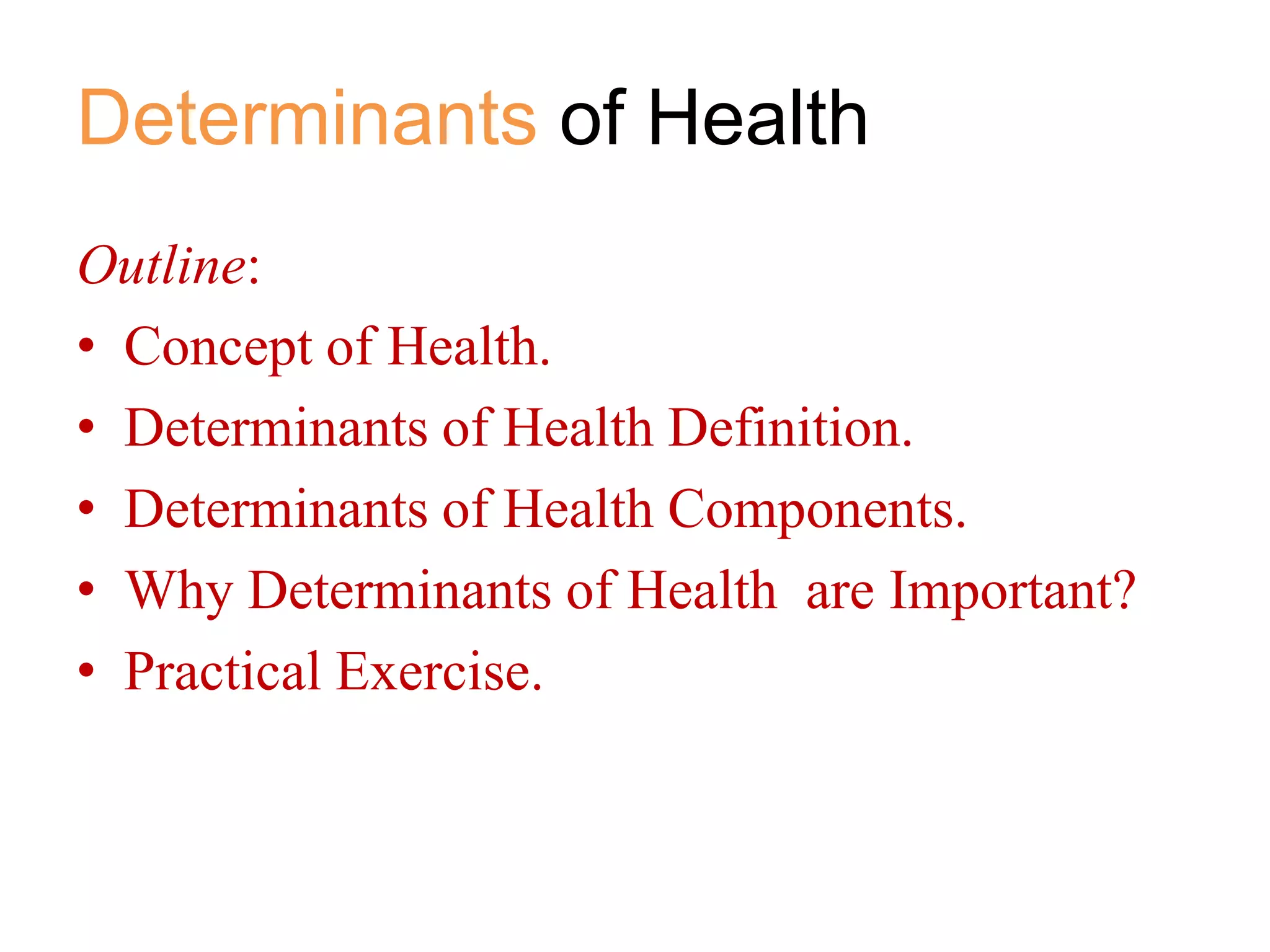 Determinants of Health
Outline:
• Concept of Health.
• Determinants of Health Definition.
• Determinants of Health Components.
• Why Determinants of Health are Important?
• Practical Exercise.

 