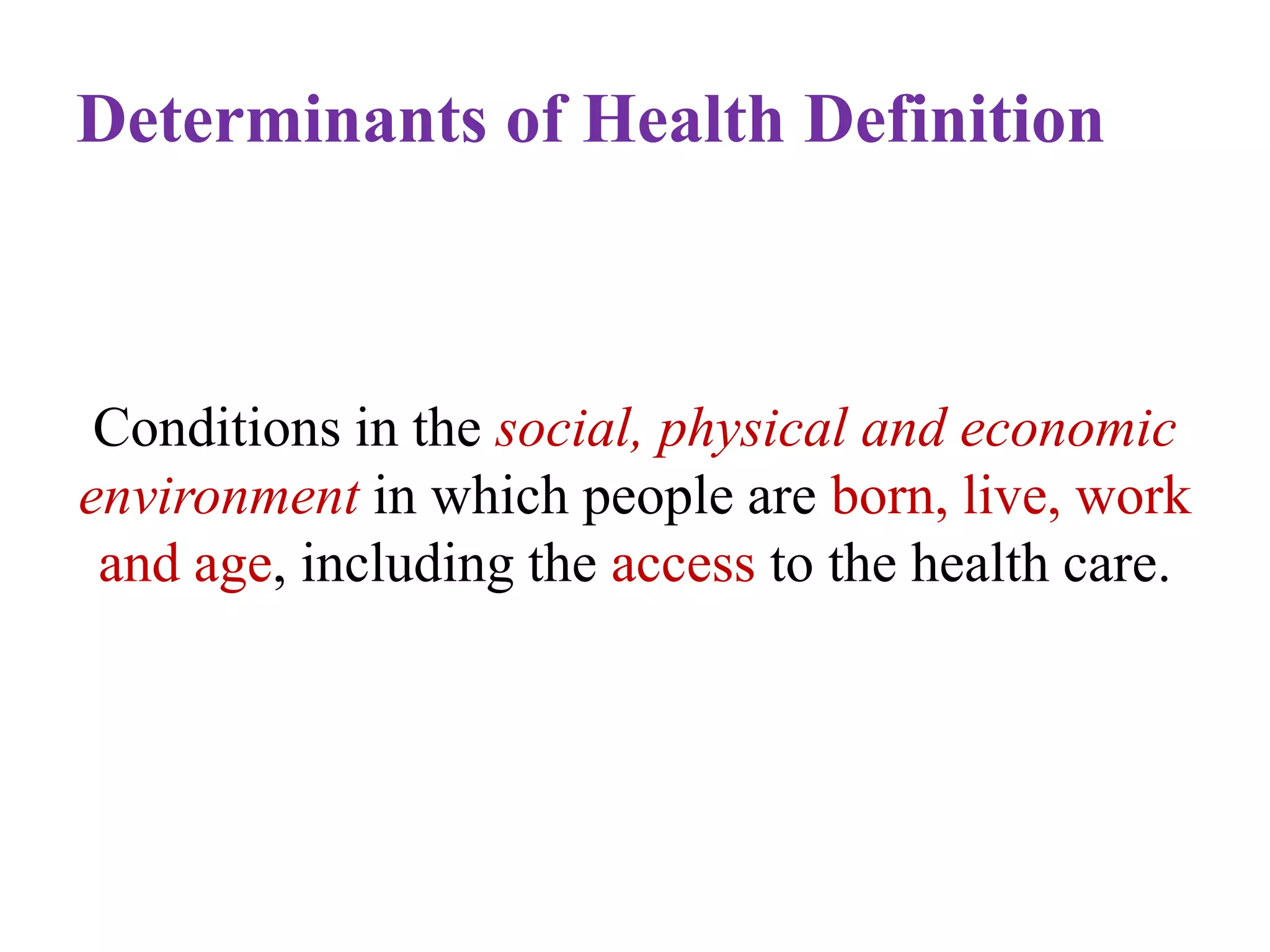 Determinants of Health Definition

Conditions in the social, physical and economic
environment in which people are born, live, work
and age, including the access to the health care.

 