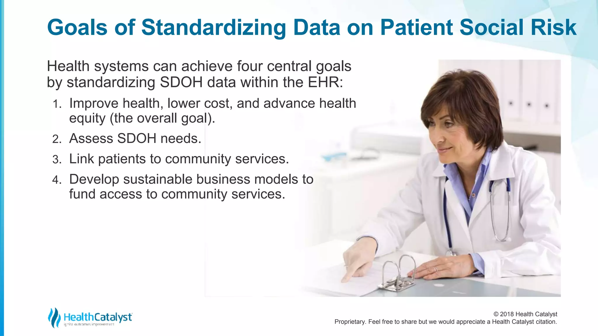 © 2018 Health Catalyst
Proprietary. Feel free to share but we would appreciate a Health Catalyst citation.
Goals of Standardizing Data on Patient Social Risk
Health systems can achieve four central goals
by standardizing SDOH data within the EHR:
1. Improve health, lower cost, and advance health
equity (the overall goal).
2. Assess SDOH needs.
3. Link patients to community services.
4. Develop sustainable business models to
fund access to community services.
 