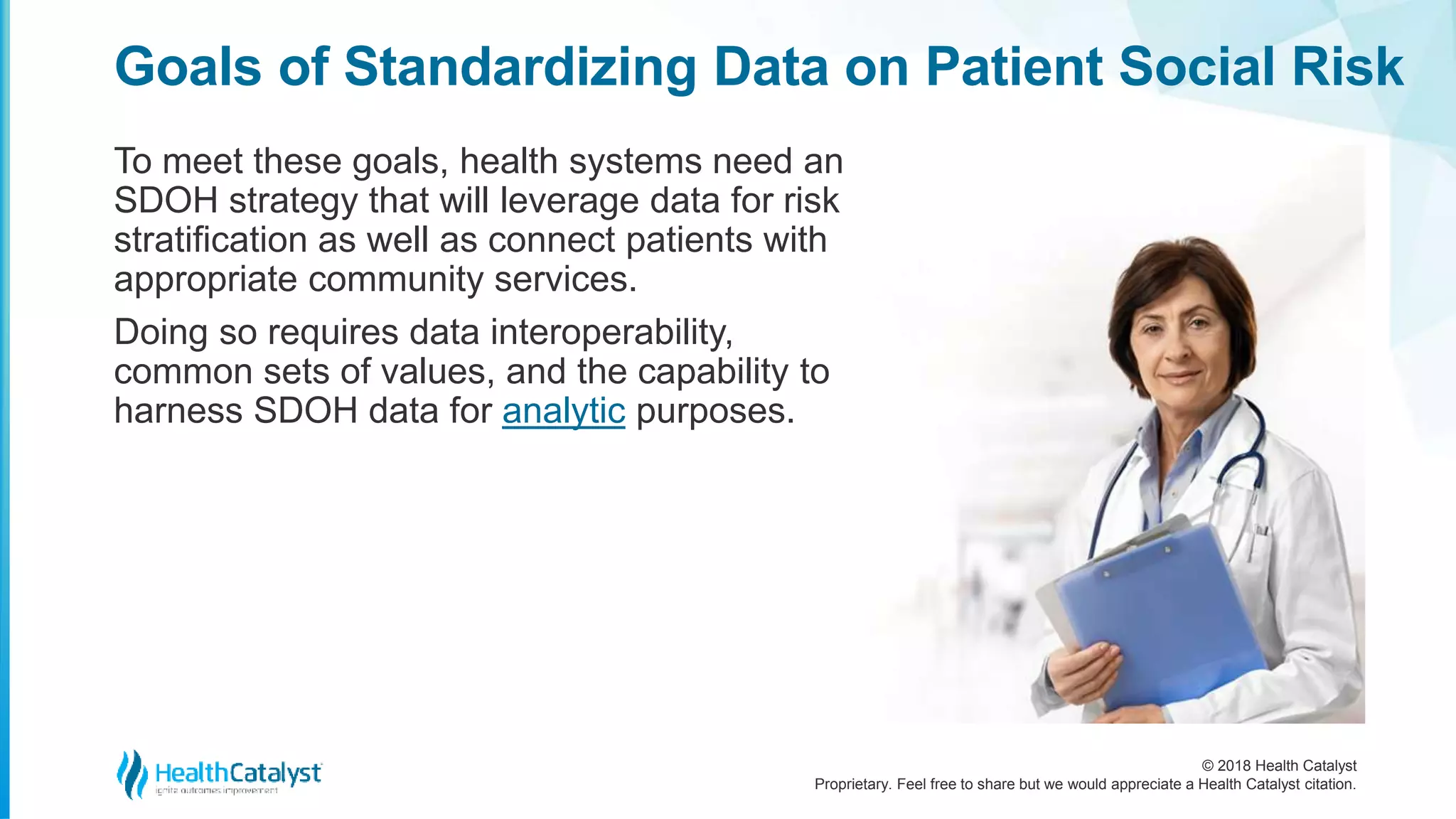 © 2018 Health Catalyst
Proprietary. Feel free to share but we would appreciate a Health Catalyst citation.
Goals of Standardizing Data on Patient Social Risk
To meet these goals, health systems need an
SDOH strategy that will leverage data for risk
stratification as well as connect patients with
appropriate community services.
Doing so requires data interoperability,
common sets of values, and the capability to
harness SDOH data for analytic purposes.
 