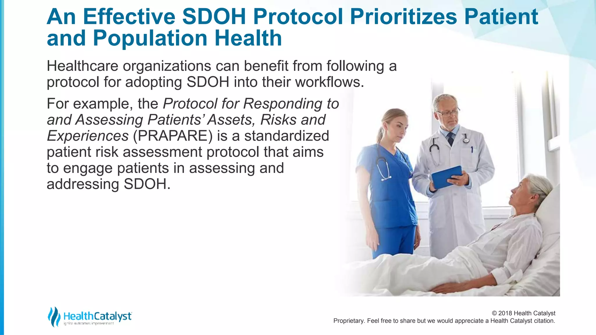 © 2018 Health Catalyst
Proprietary. Feel free to share but we would appreciate a Health Catalyst citation.
An Effective SDOH Protocol Prioritizes Patient
and Population Health
Healthcare organizations can benefit from following a
protocol for adopting SDOH into their workflows.
For example, the Protocol for Responding to
and Assessing Patients’ Assets, Risks and
Experiences (PRAPARE) is a standardized
patient risk assessment protocol that aims
to engage patients in assessing and
addressing SDOH.
 