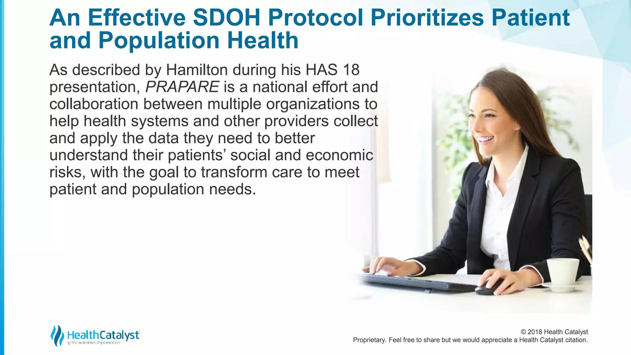 © 2018 Health Catalyst
Proprietary. Feel free to share but we would appreciate a Health Catalyst citation.
An Effective SDOH Protocol Prioritizes Patient
and Population Health
As described by Hamilton during his HAS 18
presentation, PRAPARE is a national effort and
collaboration between multiple organizations to
help health systems and other providers collect
and apply the data they need to better
understand their patients’ social and economic
risks, with the goal to transform care to meet
patient and population needs.
 