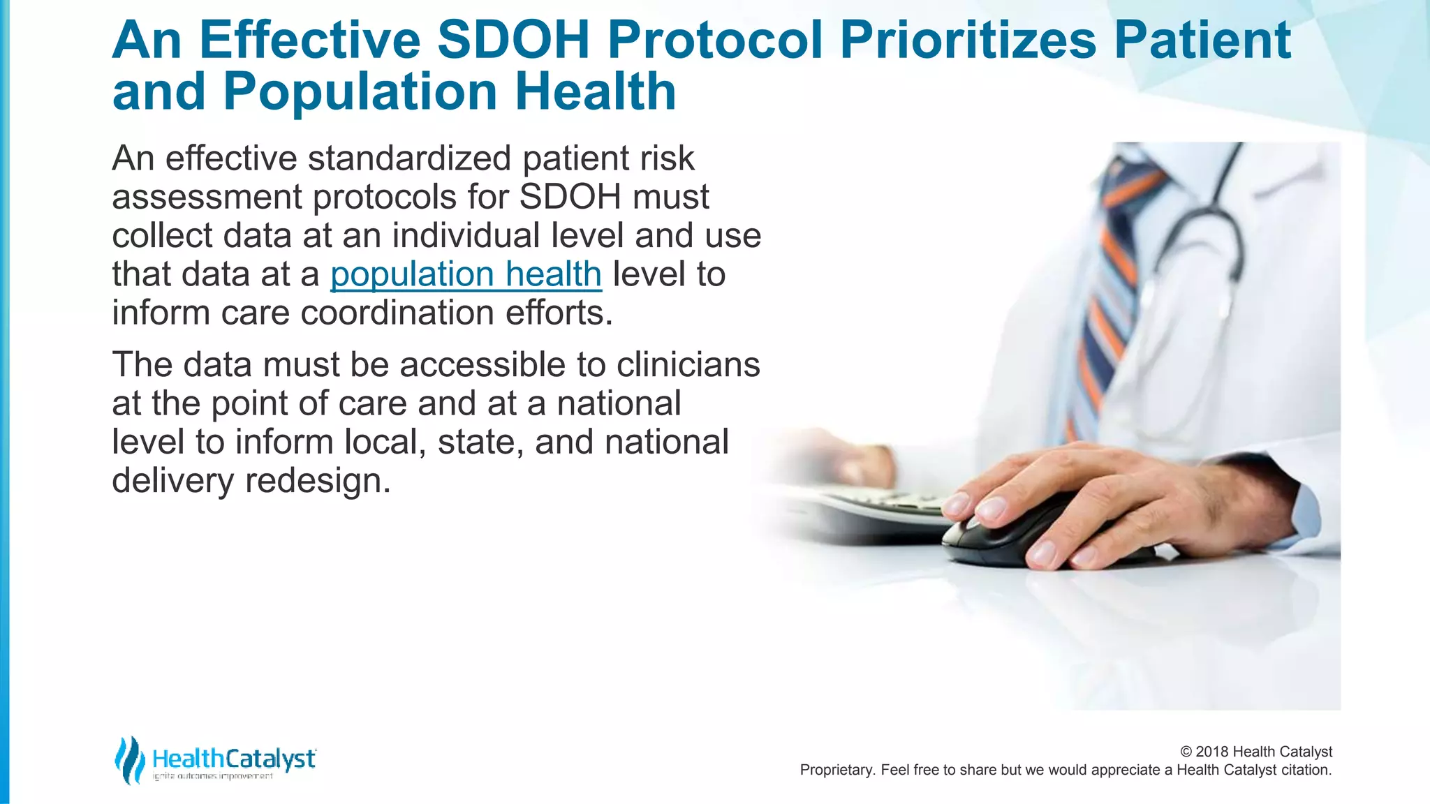 © 2018 Health Catalyst
Proprietary. Feel free to share but we would appreciate a Health Catalyst citation.
An Effective SDOH Protocol Prioritizes Patient
and Population Health
An effective standardized patient risk
assessment protocols for SDOH must
collect data at an individual level and use
that data at a population health level to
inform care coordination efforts.
The data must be accessible to clinicians
at the point of care and at a national
level to inform local, state, and national
delivery redesign.
 
