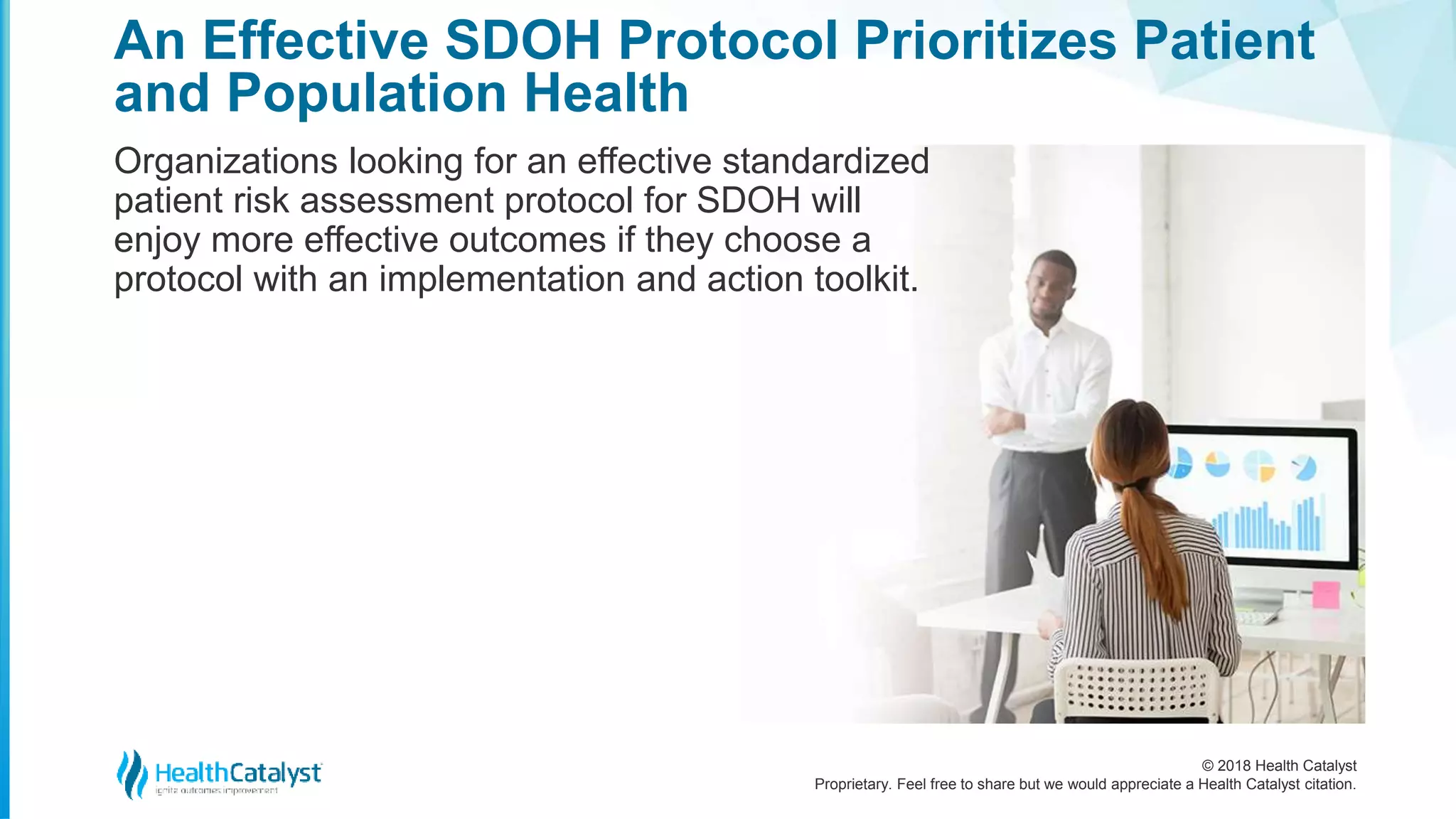 © 2018 Health Catalyst
Proprietary. Feel free to share but we would appreciate a Health Catalyst citation.
An Effective SDOH Protocol Prioritizes Patient
and Population Health
Organizations looking for an effective standardized
patient risk assessment protocol for SDOH will
enjoy more effective outcomes if they choose a
protocol with an implementation and action toolkit.
 