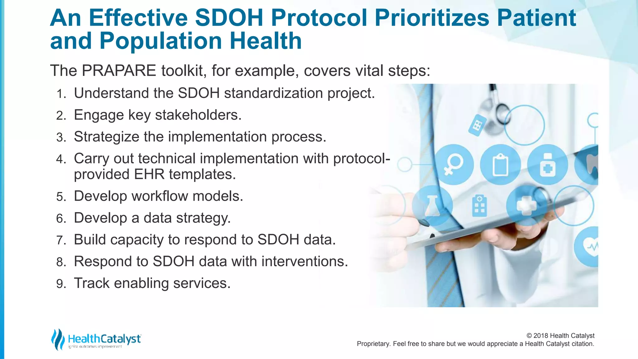 © 2018 Health Catalyst
Proprietary. Feel free to share but we would appreciate a Health Catalyst citation.
An Effective SDOH Protocol Prioritizes Patient
and Population Health
The PRAPARE toolkit, for example, covers vital steps:
1. Understand the SDOH standardization project.
2. Engage key stakeholders.
3. Strategize the implementation process.
4. Carry out technical implementation with protocol-
provided EHR templates.
5. Develop workflow models.
6. Develop a data strategy.
7. Build capacity to respond to SDOH data.
8. Respond to SDOH data with interventions.
9. Track enabling services.
 