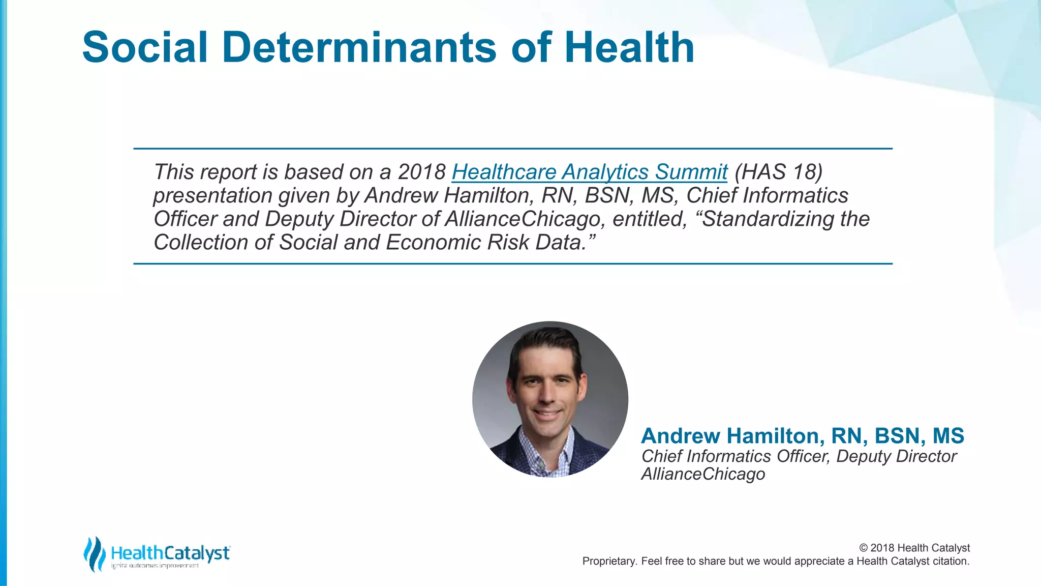 © 2018 Health Catalyst
Proprietary. Feel free to share but we would appreciate a Health Catalyst citation.
Social Determinants of Health
This report is based on a 2018 Healthcare Analytics Summit (HAS 18)
presentation given by Andrew Hamilton, RN, BSN, MS, Chief Informatics
Officer and Deputy Director of AllianceChicago, entitled, “Standardizing the
Collection of Social and Economic Risk Data.”
Andrew Hamilton, RN, BSN, MS
Chief Informatics Officer, Deputy Director
AllianceChicago
 