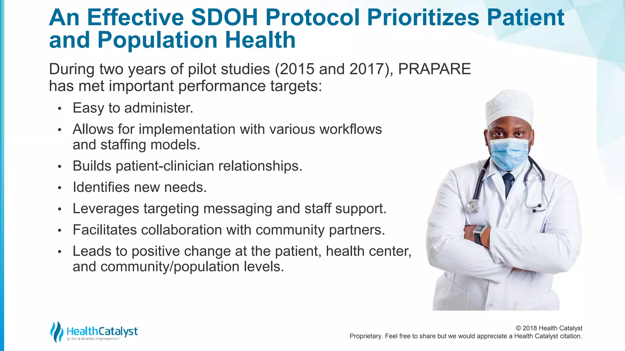 © 2018 Health Catalyst
Proprietary. Feel free to share but we would appreciate a Health Catalyst citation.
An Effective SDOH Protocol Prioritizes Patient
and Population Health
During two years of pilot studies (2015 and 2017), PRAPARE
has met important performance targets:
• Easy to administer.
• Allows for implementation with various workflows
and staffing models.
• Builds patient-clinician relationships.
• Identifies new needs.
• Leverages targeting messaging and staff support.
• Facilitates collaboration with community partners.
• Leads to positive change at the patient, health center,
and community/population levels.
 