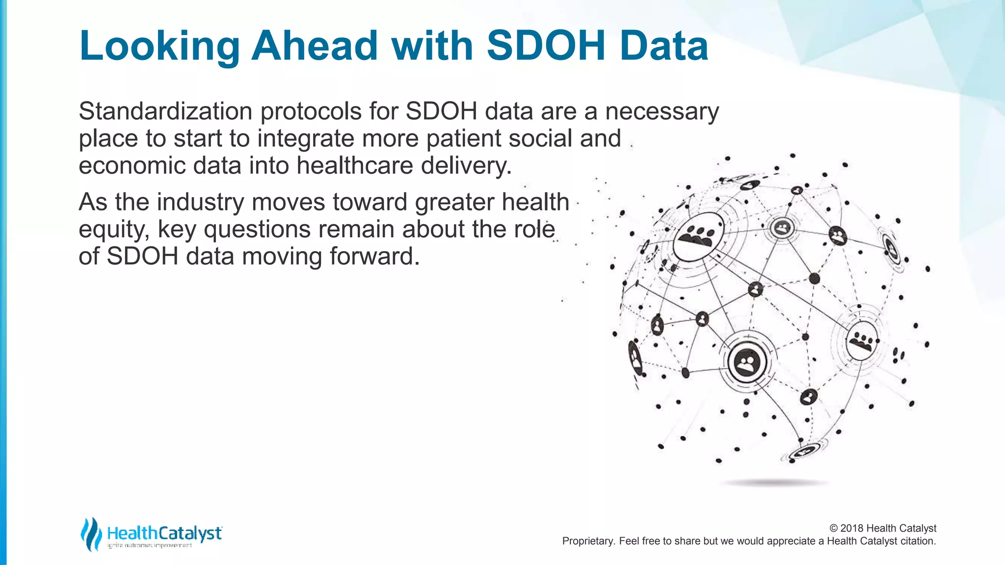 © 2018 Health Catalyst
Proprietary. Feel free to share but we would appreciate a Health Catalyst citation.
Looking Ahead with SDOH Data
Standardization protocols for SDOH data are a necessary
place to start to integrate more patient social and
economic data into healthcare delivery.
As the industry moves toward greater health
equity, key questions remain about the role
of SDOH data moving forward.
 