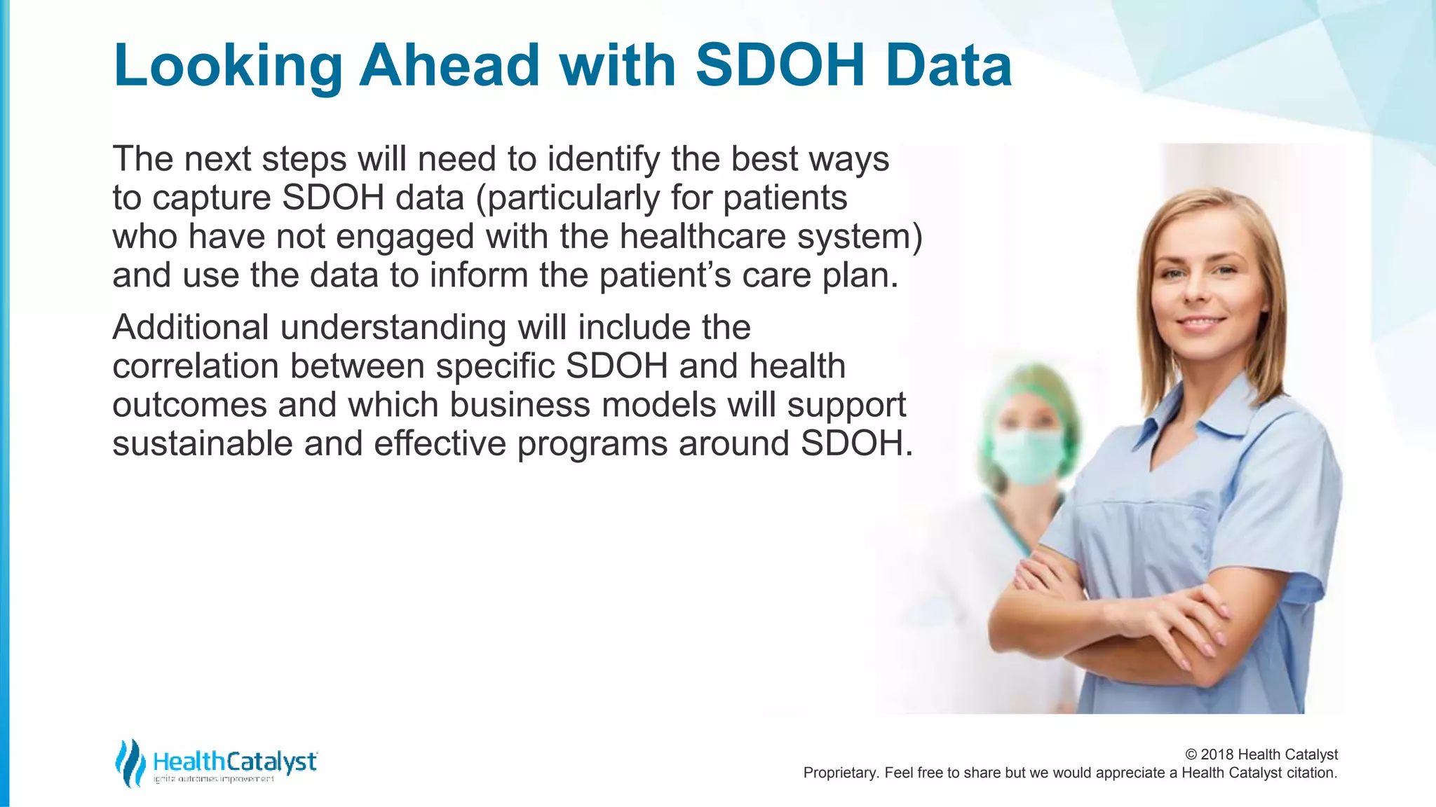 © 2018 Health Catalyst
Proprietary. Feel free to share but we would appreciate a Health Catalyst citation.
Looking Ahead with SDOH Data
The next steps will need to identify the best ways
to capture SDOH data (particularly for patients
who have not engaged with the healthcare system)
and use the data to inform the patient’s care plan.
Additional understanding will include the
correlation between specific SDOH and health
outcomes and which business models will support
sustainable and effective programs around SDOH.
 